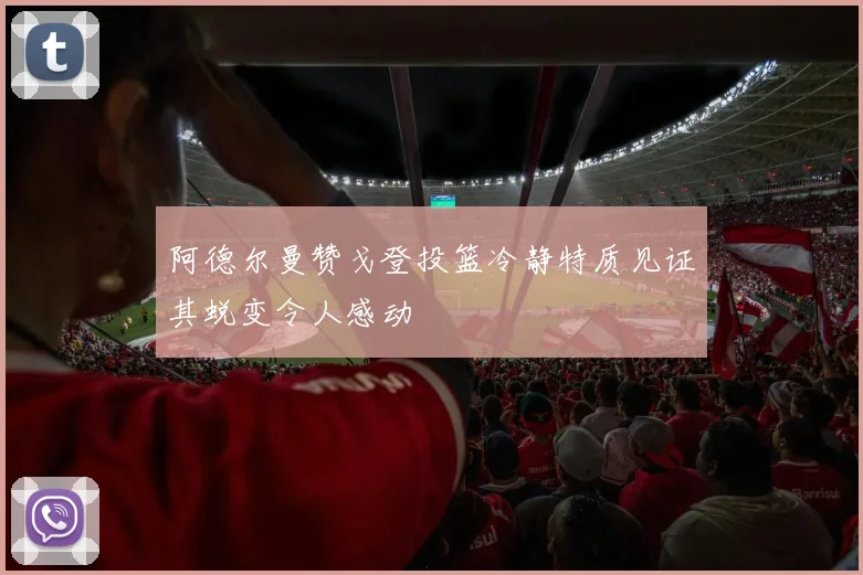 阿德尔曼赞戈登投篮冷静特质见证其蜕变令人感动