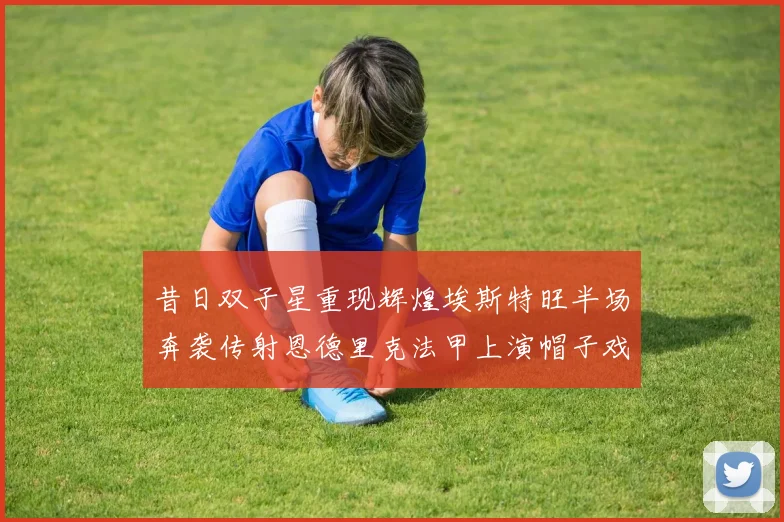 昔日双子星重现辉煌埃斯特旺半场奔袭传射恩德里克法甲上演帽子戏法