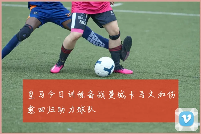 皇马今日训练备战曼城卡马文加伤愈回归助力球队