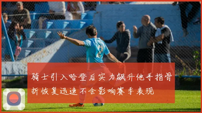 骑士引入哈登后实力飙升他手指骨折恢复迅速不会影响赛季表现