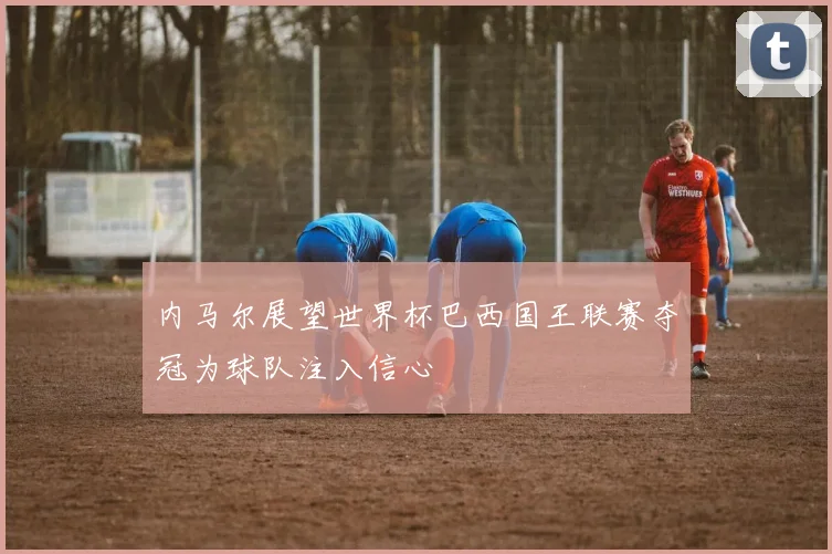内马尔展望世界杯巴西国王联赛夺冠为球队注入信心