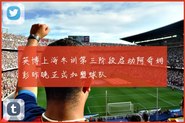 英博上海冬训第三阶段启动阿奇姆彭昨晚正式加盟球队