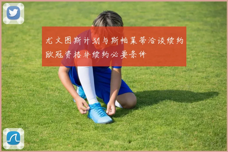 尤文图斯计划与斯帕莱蒂洽谈续约欧冠资格非续约必要条件