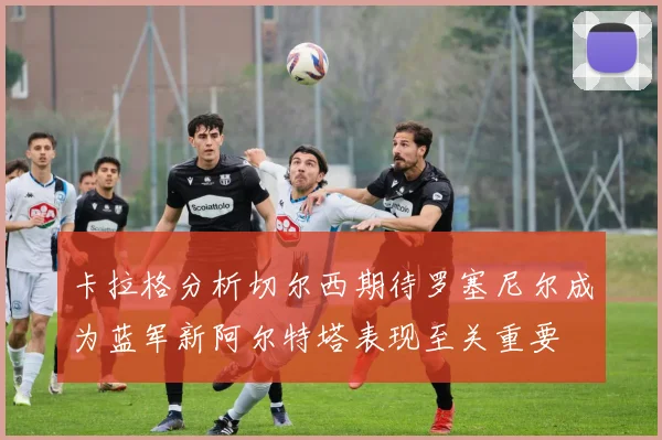 卡拉格分析切尔西期待罗塞尼尔成为蓝军新阿尔特塔表现至关重要