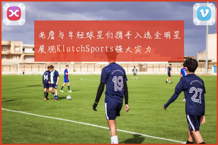 老詹与年轻球星们携手入选全明星展现KlutchSports强大实力