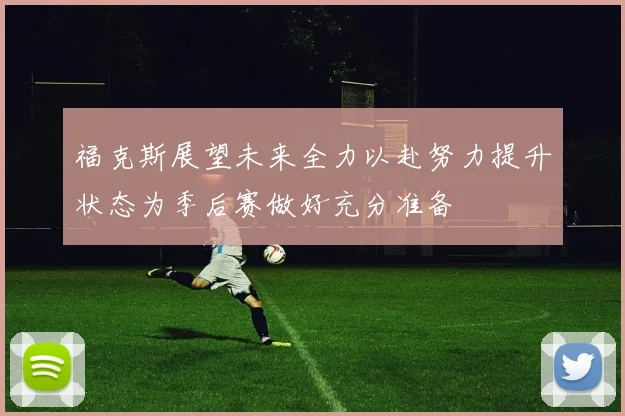 福克斯展望未来全力以赴努力提升状态为季后赛做好充分准备