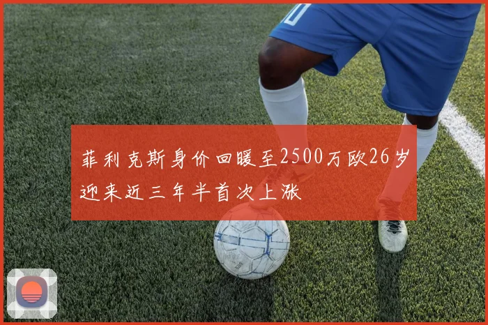 菲利克斯身价回暖至2500万欧26岁迎来近三年半首次上涨