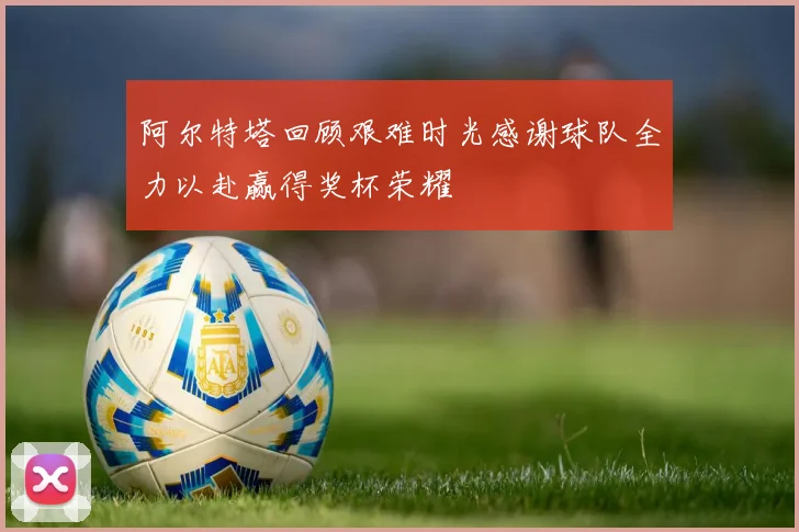 阿尔特塔回顾艰难时光感谢球队全力以赴赢得奖杯荣耀
