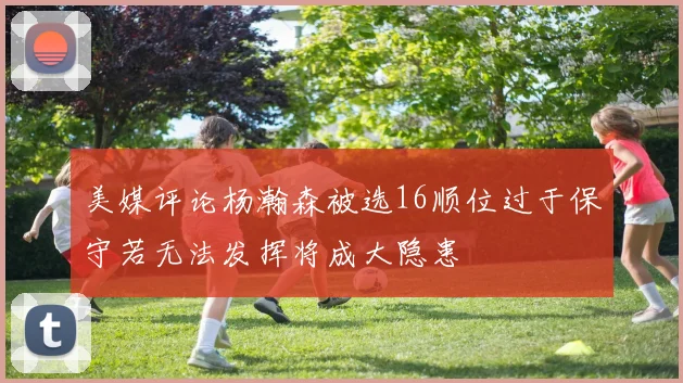 美媒评论杨瀚森被选16顺位过于保守若无法发挥将成大隐患