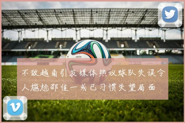 不敌越南引发媒体热议球队失误令人尴尬邵佳一或已习惯失望局面