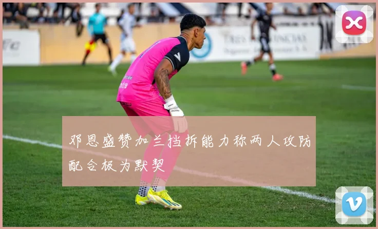 邓恩盛赞加兰挡拆能力称两人攻防配合极为默契