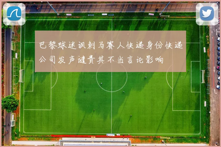 巴黎球迷讽刺马赛人快递身份快递公司发声谴责其不当言论影响
