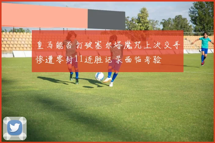 皇马能否打破塞尔塔魔咒上次交手惨遭零封11连胜记录面临考验