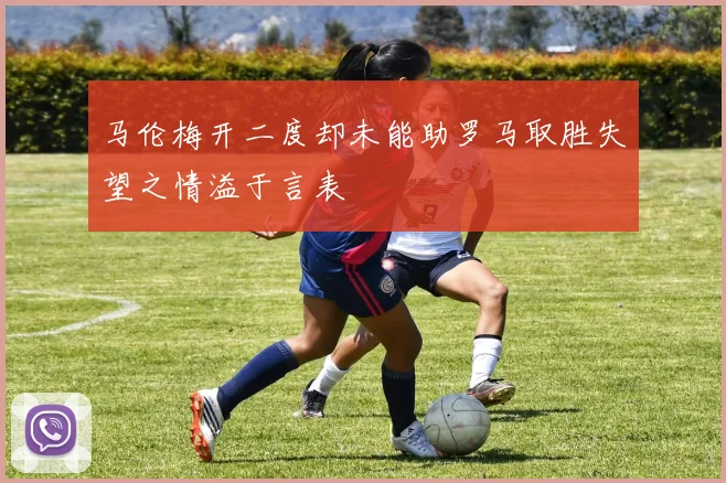 马伦梅开二度却未能助罗马取胜失望之情溢于言表
