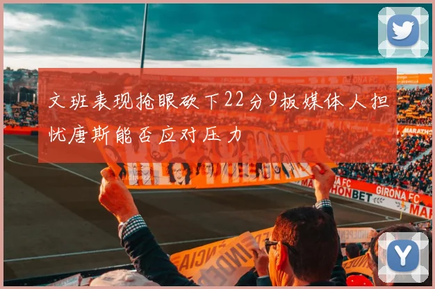 文班表现抢眼砍下22分9板媒体人担忧唐斯能否应对压力