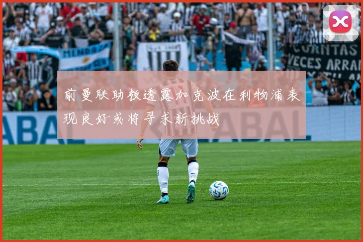 前曼联助教透露加克波在利物浦表现良好或将寻求新挑战