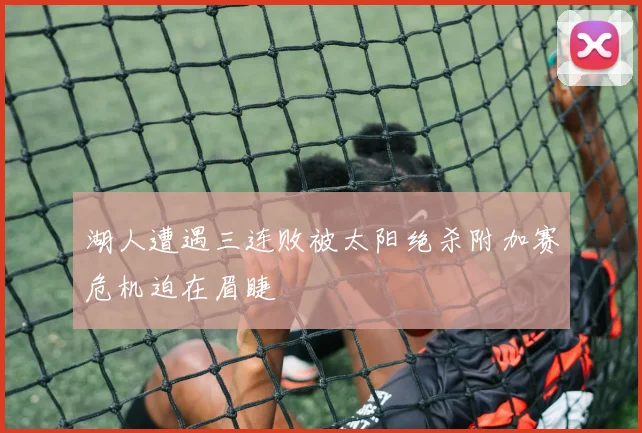 湖人遭遇三连败被太阳绝杀附加赛危机迫在眉睫