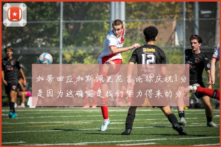 加蒂回应加斯佩里尼言论称庆祝1分是因为这确实是我们努力得来的分数
