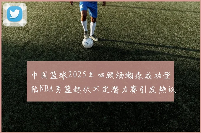 中国篮球2025年回顾杨瀚森成功登陆NBA男篮起伏不定潜力赛引发热议与争论