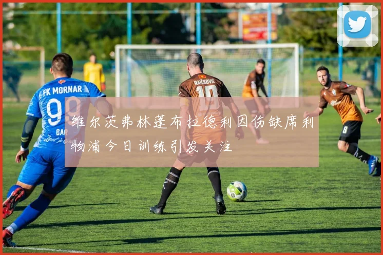 维尔茨弗林蓬布拉德利因伤缺席利物浦今日训练引发关注