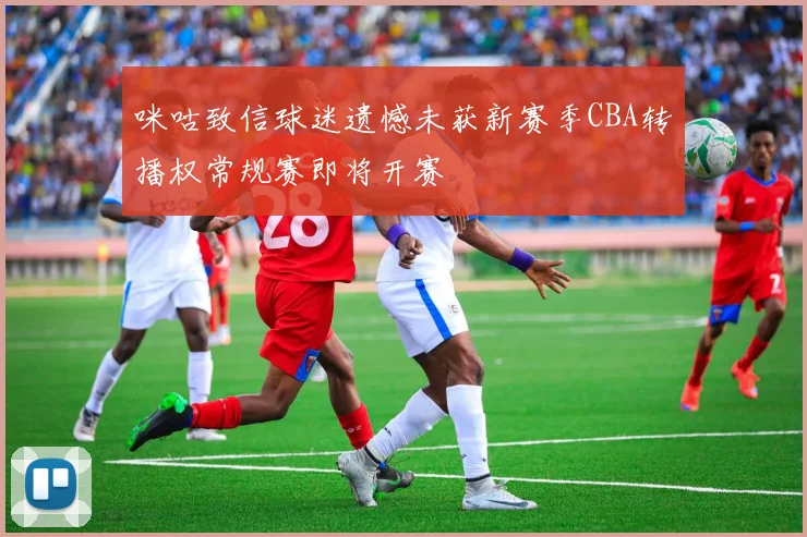 咪咕致信球迷遗憾未获新赛季CBA转播权常规赛即将开赛