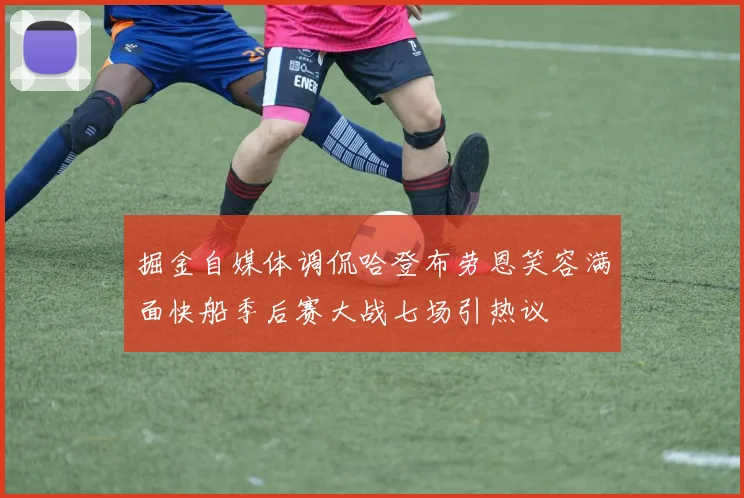 掘金自媒体调侃哈登布劳恩笑容满面快船季后赛大战七场引热议