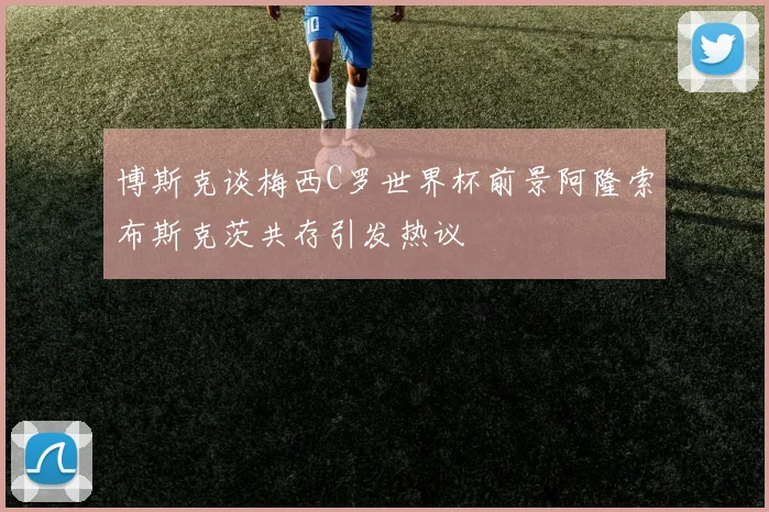 博斯克谈梅西C罗世界杯前景阿隆索布斯克茨共存引发热议