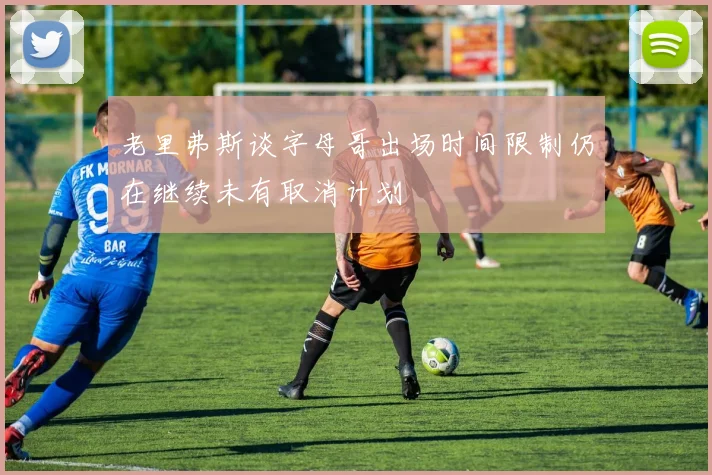 老里弗斯谈字母哥出场时间限制仍在继续未有取消计划