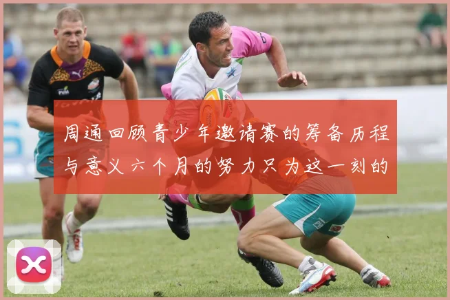 周通回顾青少年邀请赛的筹备历程与意义六个月的努力只为这一刻的精彩