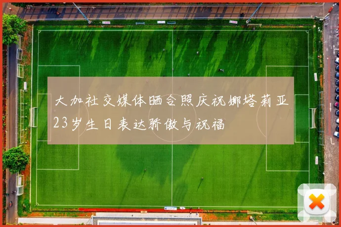 大加社交媒体晒合照庆祝娜塔莉亚23岁生日表达骄傲与祝福