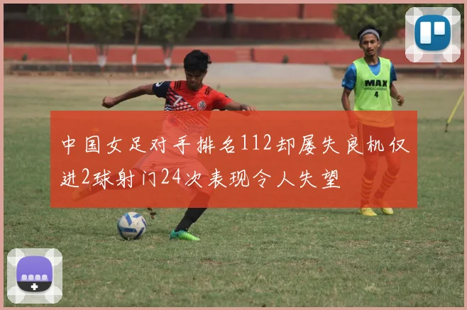 中国女足对手排名112却屡失良机仅进2球射门24次表现令人失望