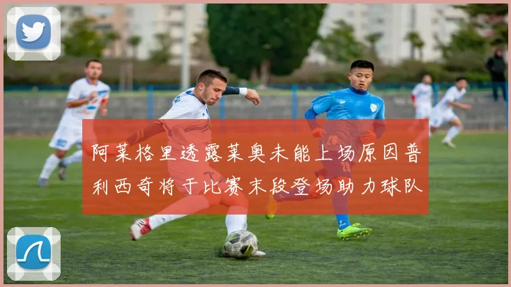 阿莱格里透露莱奥未能上场原因普利西奇将于比赛末段登场助力球队