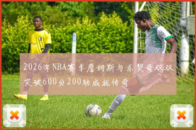 2026年NBA赛季詹姆斯与东契奇双双突破600分200助成就传奇