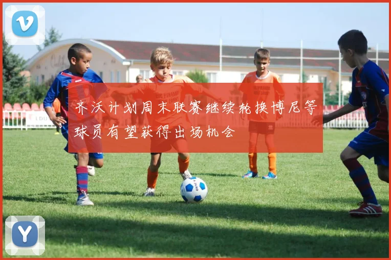 齐沃计划周末联赛继续轮换博尼等球员有望获得出场机会