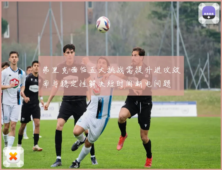 弗里克面临五大挑战需提升进攻效率与稳定性解决短时间断电问题