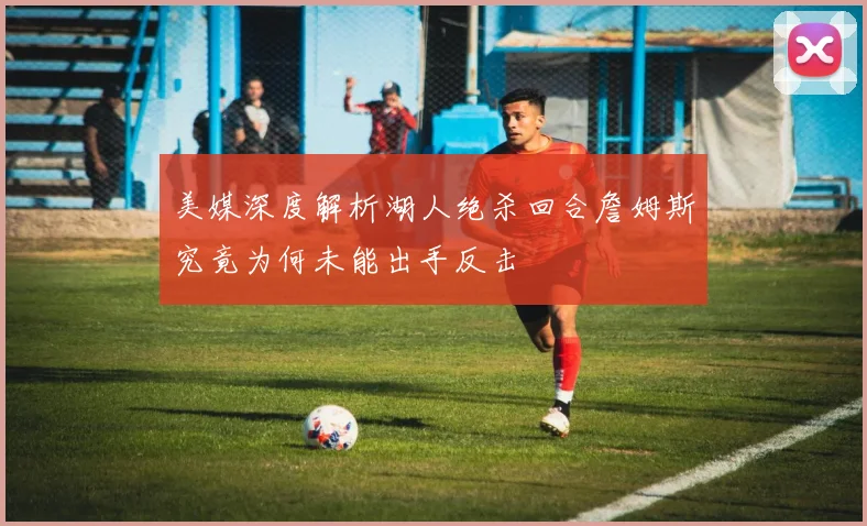 美媒深度解析湖人绝杀回合詹姆斯究竟为何未能出手反击