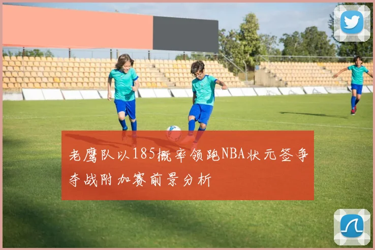 老鹰队以185概率领跑NBA状元签争夺战附加赛前景分析