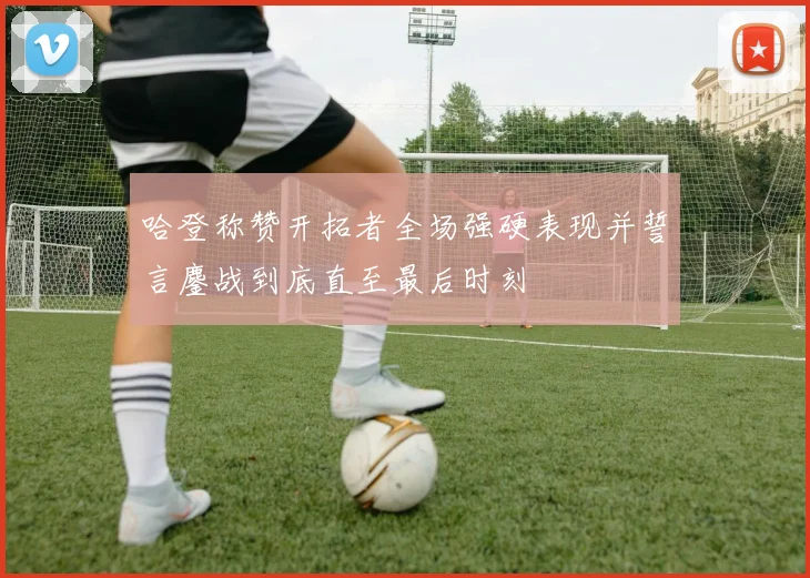 哈登称赞开拓者全场强硬表现并誓言鏖战到底直至最后时刻