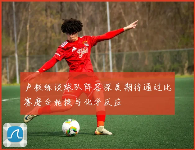 卢教练谈球队阵容深度期待通过比赛磨合轮换与化学反应