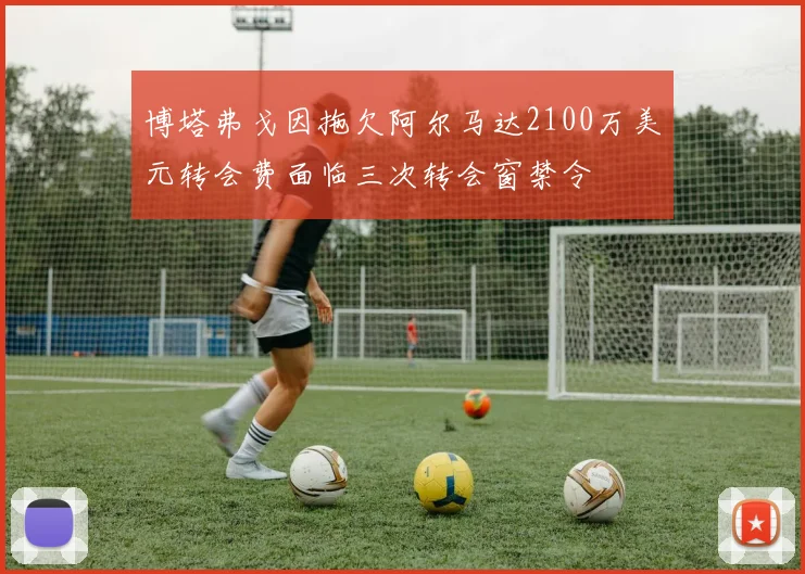 博塔弗戈因拖欠阿尔马达2100万美元转会费面临三次转会窗禁令