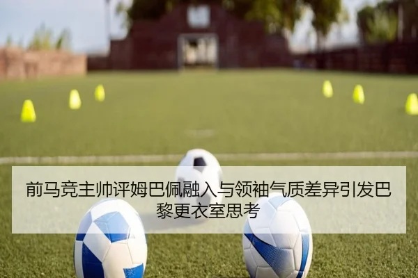 前马竞主帅评姆巴佩融入与领袖气质差异引发巴黎更衣室思考